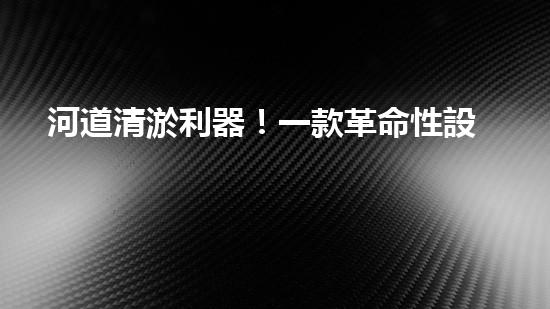 河道清淤利器！一款革命性設備將徹底解決河道堵塞難題？